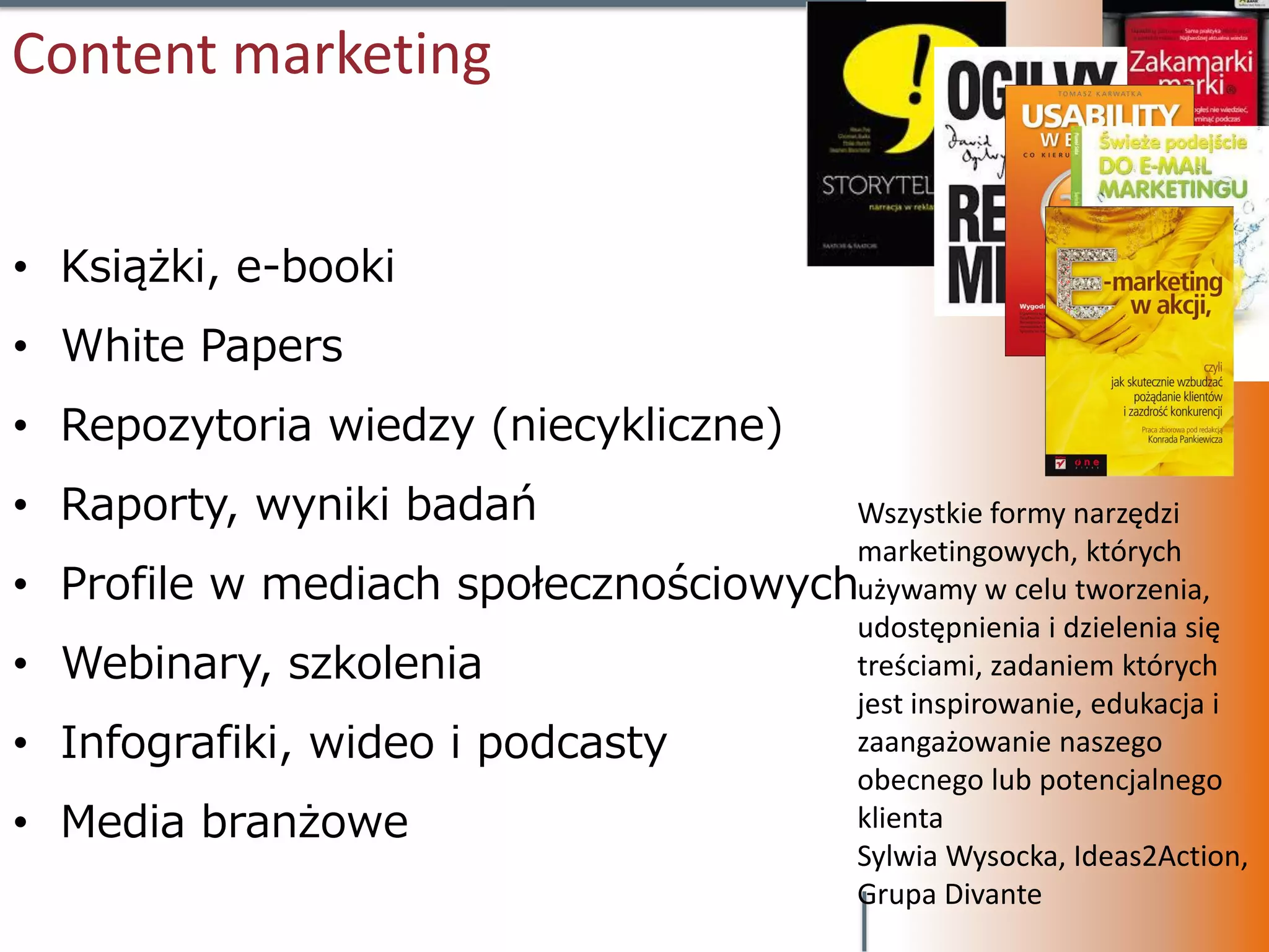 Content marketing


• Książki, e-booki
• White Papers
• Repozytoria wiedzy (niecykliczne)
• Raporty, wyniki badań                Wszystkie formy narzędzi
                                       marketingowych, których
•   Profile w mediach społecznościowychużywamy w celu tworzenia,
                                       udostępnienia i dzielenia się
•   Webinary, szkolenia                treściami, zadaniem których
                                       jest inspirowanie, edukacja i
•   Infografiki, wideo i podcasty      zaangażowanie naszego
                                       obecnego lub potencjalnego
•   Media branżowe                     klienta
                                       Sylwia Wysocka, Ideas2Action,
                                       Grupa Divante
 