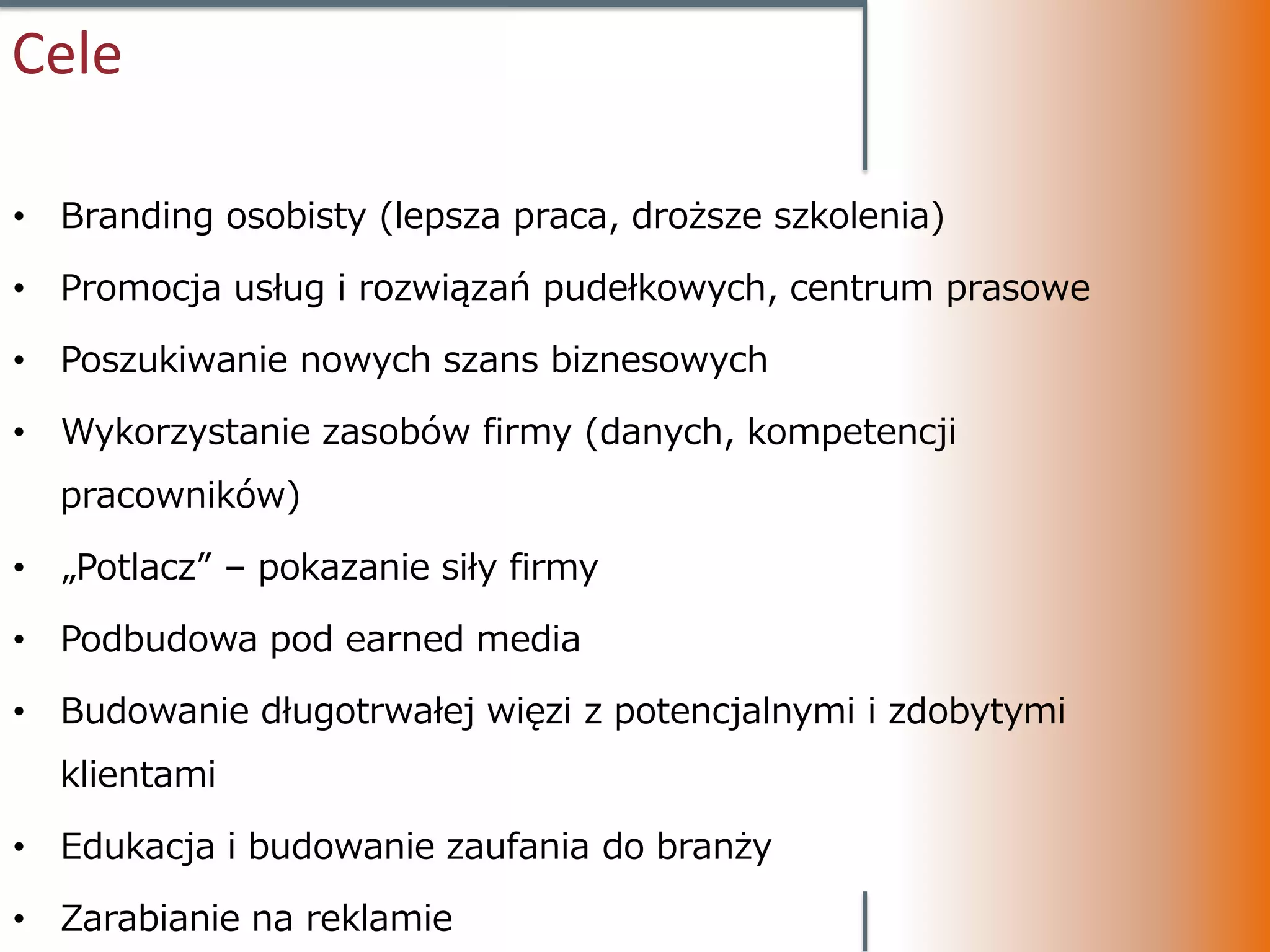 Cele

• Branding osobisty (lepsza praca, droższe szkolenia)

• Promocja usług i rozwiązań pudełkowych, centrum prasowe

• Poszukiwanie nowych szans biznesowych

• Wykorzystanie zasobów firmy (danych, kompetencji
  pracowników)

• „Potlacz” – pokazanie siły firmy

• Podbudowa pod earned media

• Budowanie długotrwałej więzi z potencjalnymi i zdobytymi
  klientami

• Edukacja i budowanie zaufania do branży

• Zarabianie na reklamie
 