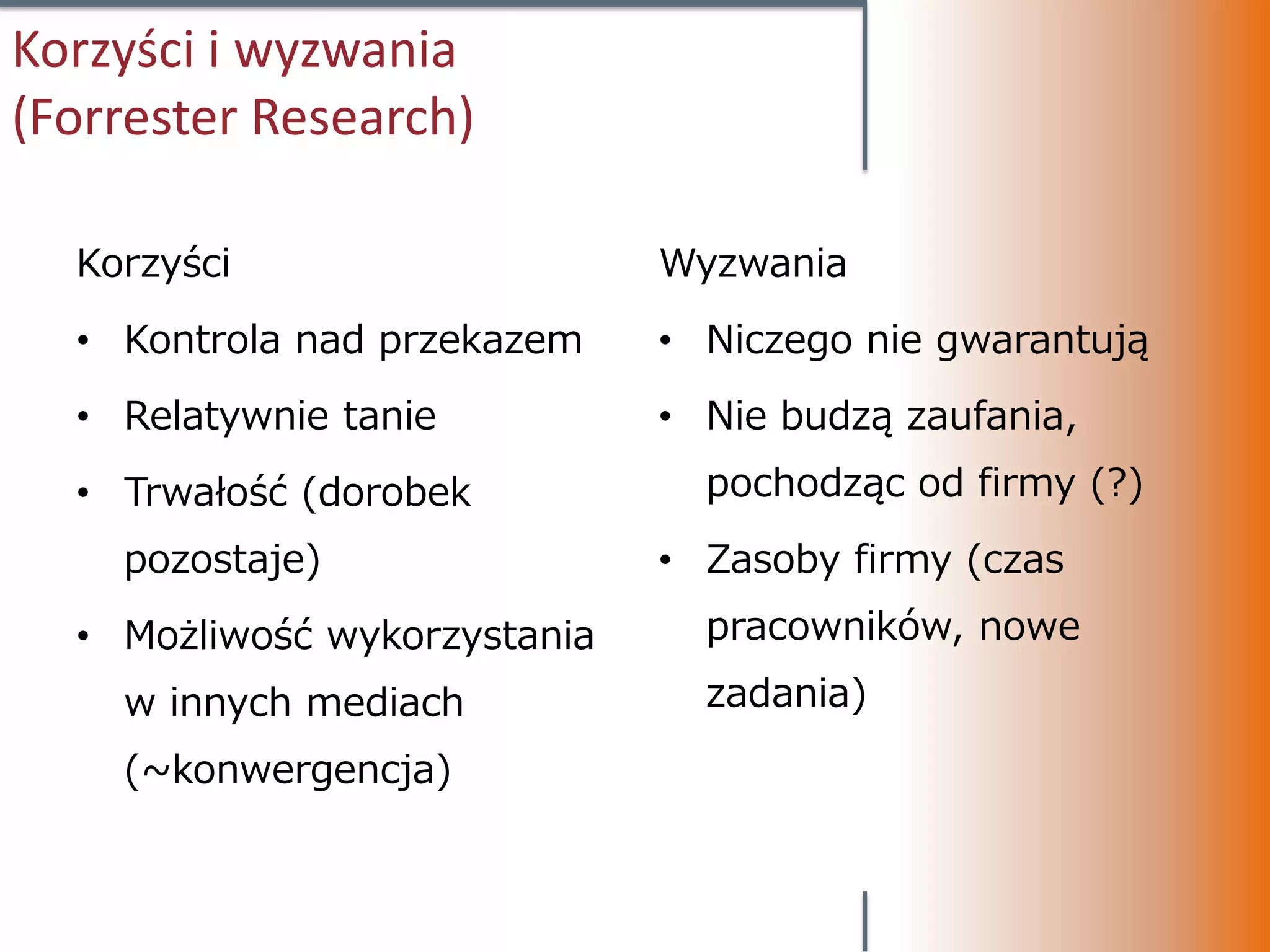 Korzyści i wyzwania
(Forrester Research)

  Korzyści                    Wyzwania
  • Kontrola nad przekazem    • Niczego nie gwarantują
  • Relatywnie tanie          • Nie budzą zaufania,
  • Trwałość (dorobek           pochodząc od firmy (?)
    pozostaje)                • Zasoby firmy (czas
  • Możliwość wykorzystania     pracowników, nowe
    w innych mediach            zadania)
    (~konwergencja)
 