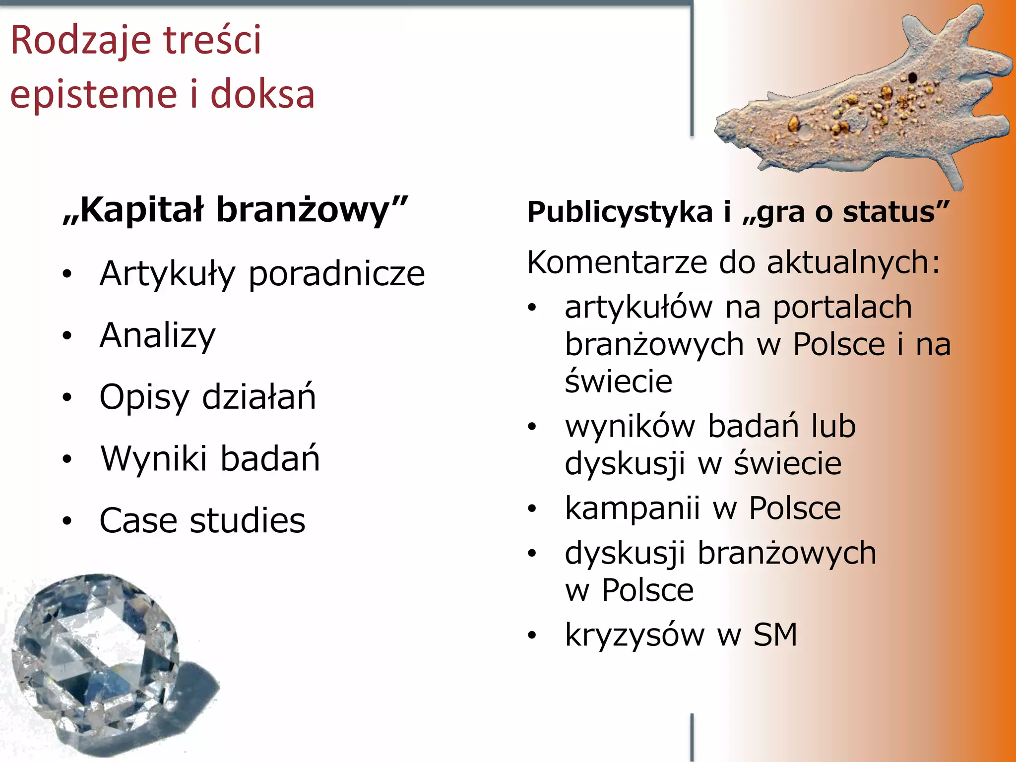 Rodzaje treści
episteme i doksa

  „Kapitał branżowy”      Publicystyka i „gra o status”

  • Artykuły poradnicze   Komentarze do aktualnych:
                          • artykułów na portalach
  • Analizy                 branżowych w Polsce i na
                            świecie
  • Opisy działań
                          • wyników badań lub
  • Wyniki badań            dyskusji w świecie
  • Case studies          • kampanii w Polsce
                          • dyskusji branżowych
                            w Polsce
                          • kryzysów w SM
 