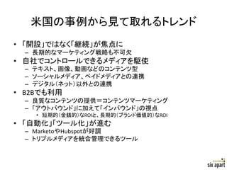 米国の事例から見て取れるトレンド	
•  「開設」ではなく「継続」が焦点に	
  
   –  長期的なマーケティング戦略も不可欠	
  
•  自社でコントロールできるメディアを駆使	
  
   –  テキスト、画像、動画などのコンテンツ型	
  
   –  ソーシャルメディア、ペイドメディアとの連携	
  
   –  デジタル（ネット）以外との連携	
  
•  B2Bでも利用	
  
   –  良質なコンテンツの提供＝コンテンツマーケティング	
  
   –  「アウトバウンド」に加えて「インバウンド」の視点	
  
      •  短期的（金銭的）なROIと、長期的（ブランド価値的）なROI	
  
•  「自動化」「ツール化」が進む	
  
   –  MarketoやHubspotが好調	
  
   –  トリプルメディアを統合管理できるツール	
  



                                              Page	
  14	
  
 