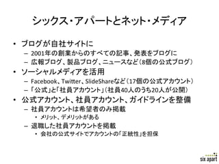 シックス・アパートとネット・メディア	
•  ブログが自社サイトに	
  
  –  2001年の創業からのすべての記事、発表をブログに	
  
  –  広報ブログ、製品ブログ、ニュースなど（8個の公式ブログ）	
  
•  ソーシャルメディアを活用	
  
  –  Facebook、Twi+er、SlideShareなど（17個の公式アカウント）	
  
  –  「公式」と「社員アカウント」（社員40人のうち20人が公開）	
  
•  公式アカウント、社員アカウント、ガイドラインを整備	
  
  –  社員アカウントは希望者のみ掲載	
  
     •  メリット、デメリットがある	
  
  –  退職した社員アカウントを掲載	
  
     •  会社の公式サイトでアカウントの「正統性」を担保	
  



                                                     Page	
  18	
  
 