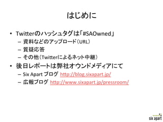 はじめに	

•  Twi+erのハッシュタグは「#SAOwned」	
  
  –  資料などのアップロード（URL）	
  
  –  質疑応答	
  
  –  その他（Twi+erによるネット中継）	
  
•  後日レポートは弊社オウンドメディアにて	
  
  –  Six	
  Apart	
  ブログ h+p://blog.sixapart.jp/	
  
  –  広報ブログ h+p://www.sixapart.jp/pressroom/	
  




                                                       Page	
  2	
  
 