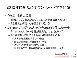 2012年に新たにオウンドメディアを開始	

•  「公式」情報の限界	
  
  –  広報ブログ、製品ブログ、ニュースでは伝えきれない	
  
  –  「全社員」が「思い」を伝えられるように	
  
•  Six	
  Apart	
  ブログ（SAブログ）を2012年3月にスタート	
  
  –  「シックス・アパート社員が伝えたいこと」をブログに	
  
  –  「公式情報」では伝えられない情報を伝える場	
  
     •    業界動向（他社動向含む）の紹介	
  
     •    会社や自分たちの「自己表現」の場	
  
     •    多くの人が興味を持ちそうな話題	
  
     •    自社製品やサービスの話題も、「公式」とは違うトーンで	

                                  Six	
  Apart	
  ブログ	
  
                                  h+p://blog.sixapart.jp/	
   Page	
  22	
  
 