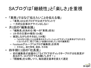 SAブログは「継続性」と「楽しさ」を重視	
•  「業務」ではなく「伝えたいことを伝える場」	
  
  –  「業務」は公式ブログや公式アカウントで	
  
  –  一方的な記事のアサインはしない	
  
•  月1回の「編集会議」	
  
  –  「編集長」を決める（唯一の「業務」担当）	
  
  –  1か月の主要KPI報告（On風）	
  
  –  雑談しながらのネタ出し（Oﬀ風）	
  
     •  「KPIばかり話したら出席者のモティベーションが下がって出席率が下がりそう
        になったので、慌てて楽しい会議を目指した」（初代編集長）	
  
  –  Facebookグループ「SAブログ編集部」を併用	
  
     •  ネタ出し、進行管理、雑談、その他	
  
•  四半期に1回の「社長賞」	
  
  –  初代編集長が会議中に「ライブドアのディレクターブログは社長賞が
     あるので、SAブログでもお願いします！」	
  
  –  「閻魔帳」を公開しつつ、毎回選定基準を変えて選定	

                                           Page	
  24	
  
 