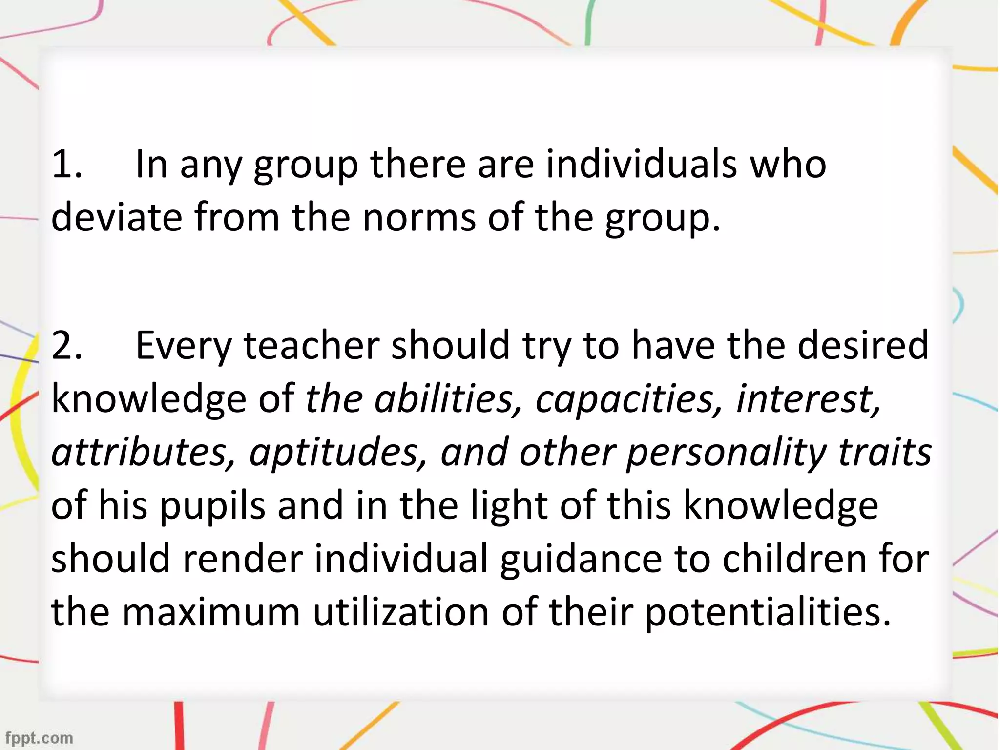 1. In any group there are individuals who
deviate from the norms of the group.
2. Every teacher should try to have the desired
knowledge of the abilities, capacities, interest,
attributes, aptitudes, and other personality traits
of his pupils and in the light of this knowledge
should render individual guidance to children for
the maximum utilization of their potentialities.
 