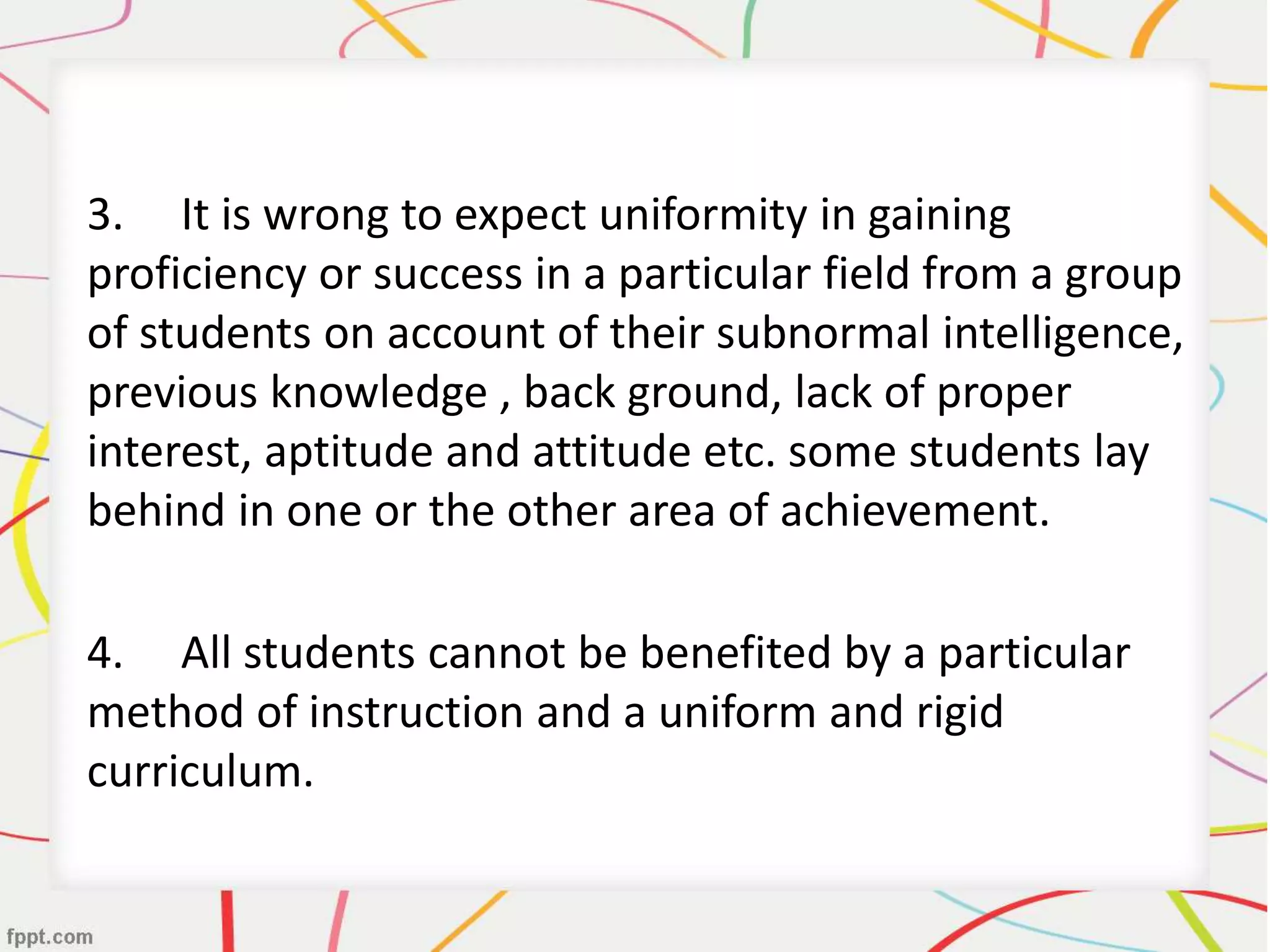 3. It is wrong to expect uniformity in gaining
proficiency or success in a particular field from a group
of students on account of their subnormal intelligence,
previous knowledge , back ground, lack of proper
interest, aptitude and attitude etc. some students lay
behind in one or the other area of achievement.
4. All students cannot be benefited by a particular
method of instruction and a uniform and rigid
curriculum.
 