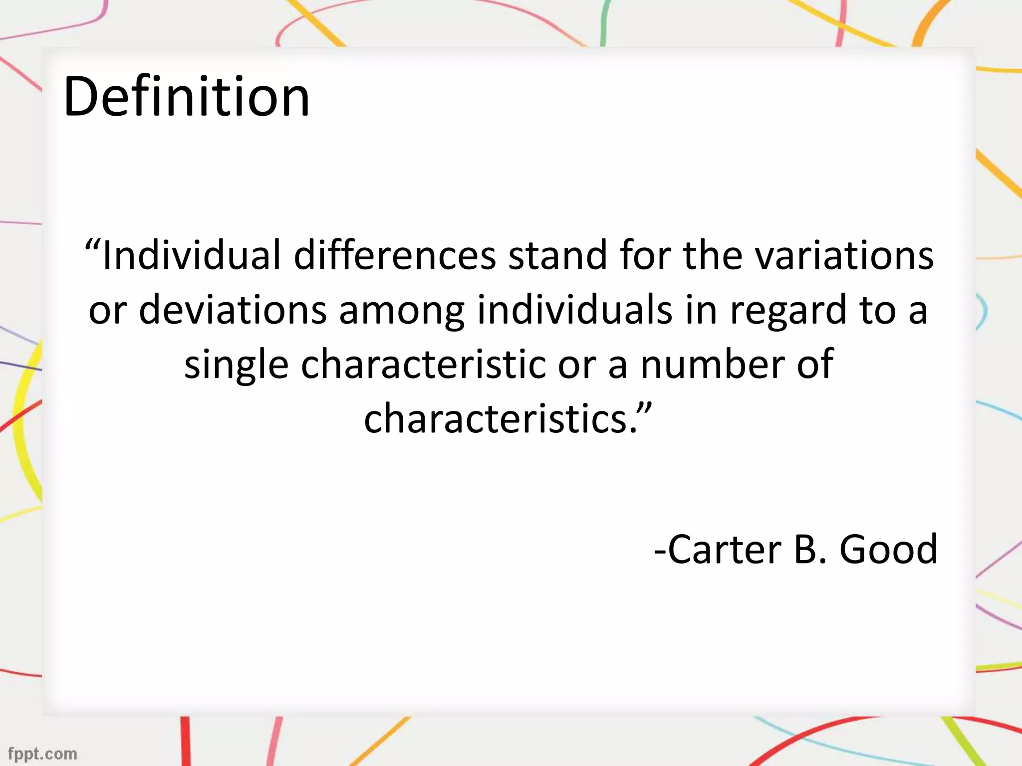 Definition
“Individual differences stand for the variations
or deviations among individuals in regard to a
single characteristic or a number of
characteristics.”
-Carter B. Good
 