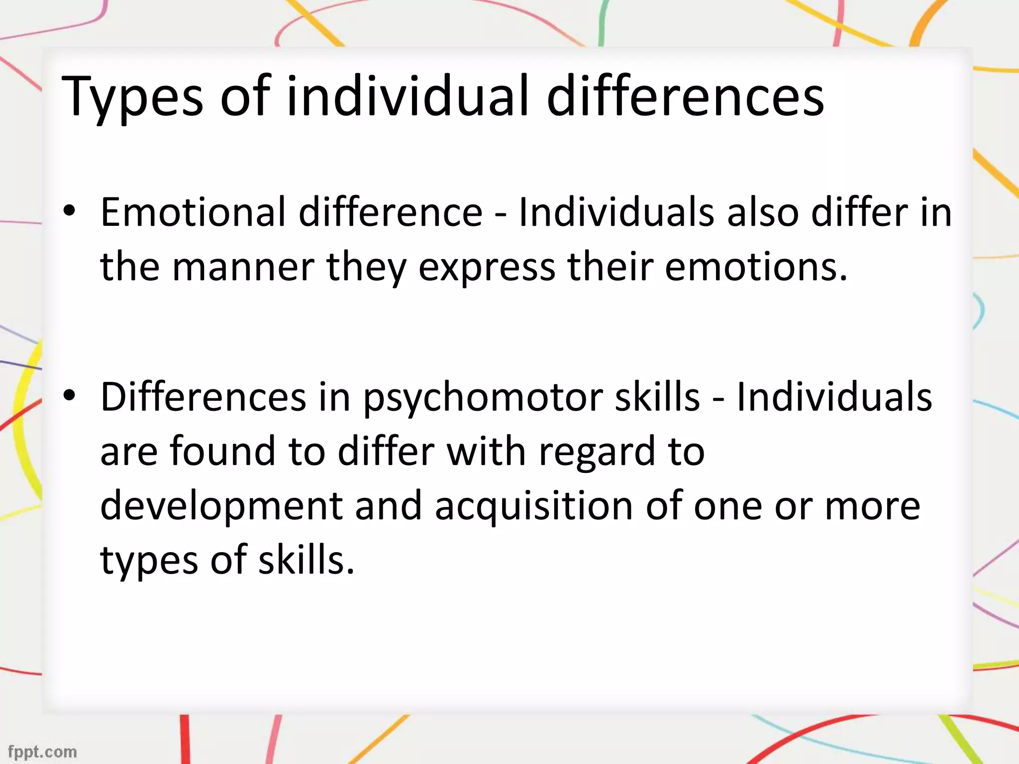 Types of individual differences
• Emotional difference - Individuals also differ in
the manner they express their emotions.
• Differences in psychomotor skills - Individuals
are found to differ with regard to
development and acquisition of one or more
types of skills.
 