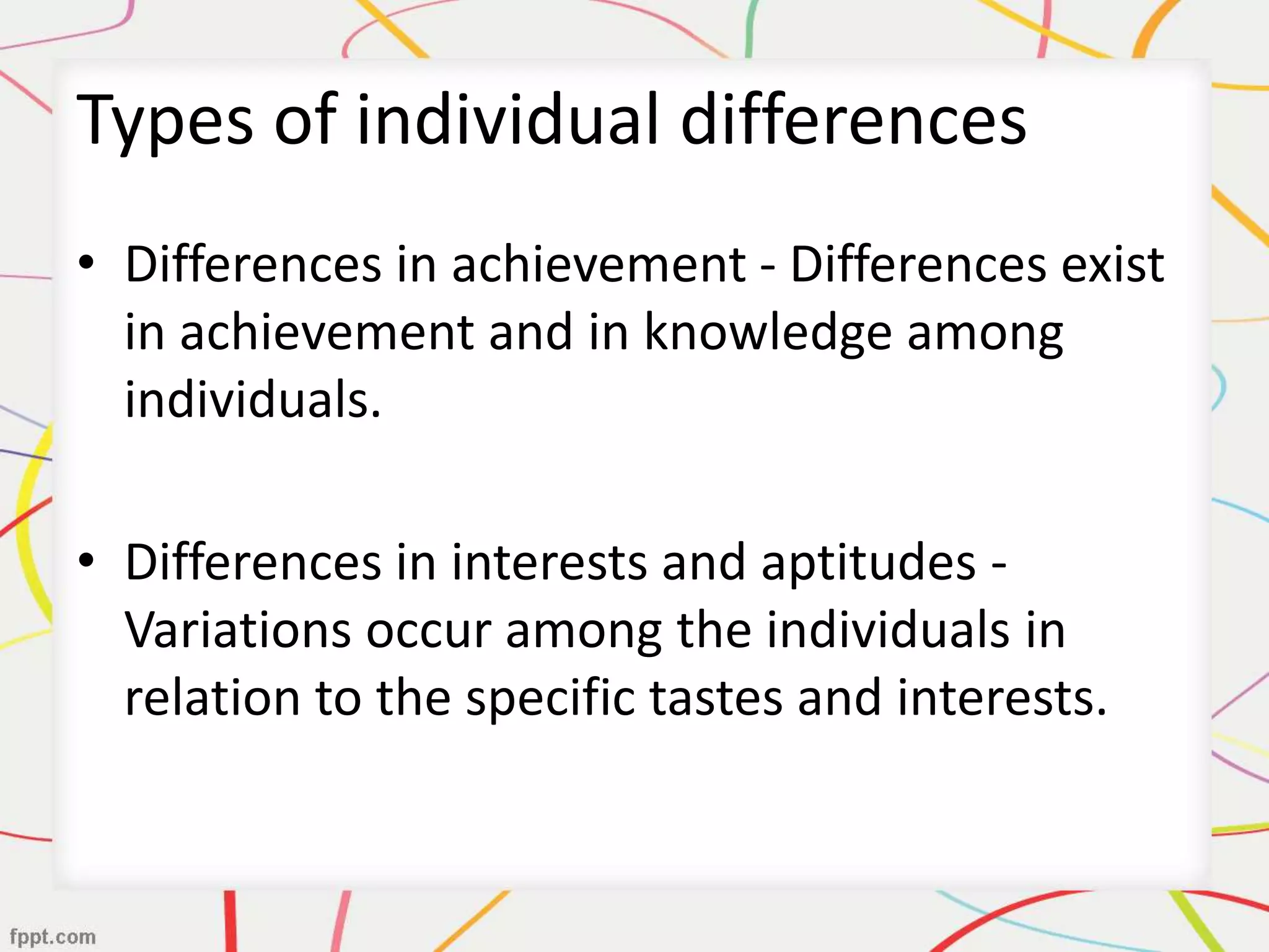 Types of individual differences
• Differences in achievement - Differences exist
in achievement and in knowledge among
individuals.
• Differences in interests and aptitudes -
Variations occur among the individuals in
relation to the specific tastes and interests.
 