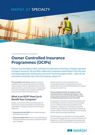 Owners and developers often overlook the importance of taking a strategic approach
to project insurance. We are often asked why companies would depart from the tried
and tested approach of letting the contractor insure the project works – after all, the
contractor carries the risk in the first instance, doesn’t it?
This assumption is not correct, and while a contractor
controlled insurance programme (CCIP) is often the path
of least resistance, there is an alternative that can provide
greater protection, control, and assurance. The advantages
of an owner controlled insurance programme (OCIP) are
numerous and can deliver real value to owners.
What is an OCIP? How Can it
Benefit Your Company?
Globally, most standard contractual drafting makes the
contractor(s) carrying out the project construction works
responsible for insuring the construction and third-party
liability risks:
•
• Construction all risks (CAR) insures material damage to
the project contract works.
•
• Third-party liability (TPL) insurance covers legal liability to
third parties arising from the project, primarily arising from
injury or damage.
There are significant commercial benefits to you
(or the project principal) in arranging these insurances
yourself, which require minimal amendments to the standard
construction contract form.
These amendments should not change any of the
contractual elements regarding risk allocation. They
concern only who procures the CAR and TPL insurance
on behalf of all project parties as part of an OCIP.
It is important to note that the amendments should be made
to the tendered construction contracts as early as possible
if you are to obtain the full commercial benefits of such
an approach – ideally prior to tendering the construction
contracts. Marsh JLT Specialty is experienced at working with
all major standard contracts and bespoke forms, and assisting
with the required contractual amendments.
The OCIP approach is an alternative procurement approach
that can provide greater protection, control, and security. In its
simplest form, an OCIP is an arrangement whereby you take
control and purchase the CAR and TPL insurances in the form
Owner Controlled Insurance
Programmes (OCIPs)
CONSTRUCTION PRODUCT INFORMATION
 