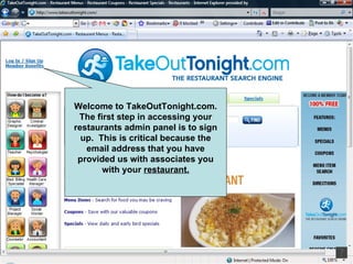 Welcome to TakeOutTonight.com. The first step in accessing your restaurants admin panel is to sign up.  This is critical because the email address that you have provided us with associates you with your  restaurant. 