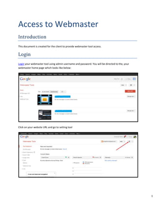 1
Access to Webmaster
Introduction
This document is created for the client to provide webmaster tool access.
Login
Login your webmaster tool using admin username and password. You will be directed to the, your
webmaster home page which looks like below:
Click on your website URL and go to setting tool
 