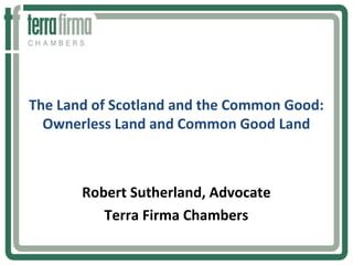 The Land of Scotland and the Common Good: 
Ownerless Land and Common Good Land 
Robert Sutherland, Advocate 
Terra Firma Chambers 
 