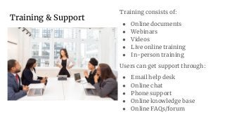 Training & Support
Training consists of:
● Online documents
● Webinars
● Videos
● Live online training
● In-person training
Users can get support through:
● Email help desk
● Online chat
● Phone support
● Online knowledge base
● Online FAQs/forum
 