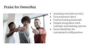 Praise for OwnerRez
● Amazing customer service
● Fast response times
● Useful training materials
● Simple integration with
calendar and booking system
● Great ﬂexibility for
customized conﬁguration
 