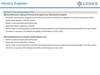 Owner’s Engineer
Module 6: Performance Acceptance Test
Witness Performance Testing for Provisional Acceptance test / Mechanical Completion
• Review the test procedures developed by the contractor and confirm compliance with applicable test codes and standards and with
testing criteria specified in the EPC contract.
• Monitor on site overall plant performance tests.
• Review test reports prepared by contractor.
• Submit a letter summarizing testing procedures and verifying attainment of each performance guarantee specified in the main contract.
Comments on accuracy of Test Reports and identify any discrepancy or errors noted.
Witnessing Performance Testing for Final Acceptance Test
• Monitor on site overall plant performance tests.
• Review test reports prepared by contractor.
• Submit a letter summarizing testing procedures and verifying attainment of each performance guarantee specified in the main contract.
Comments on accuracy of Test Reports and identify any discrepancy or errors noted.
 