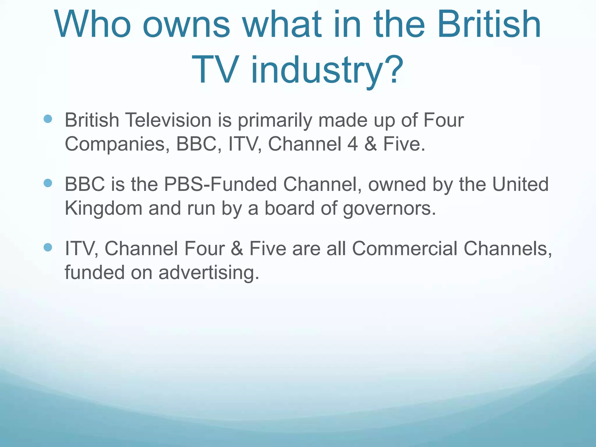 Who owns what in the British TV industry?British Television is primarily made up of Four Companies, BBC, ITV, Channel 4 & Five.BBC is the PBS-Funded Channel, owned by the United Kingdom and run by a board of governors.ITV, Channel Four & Five are all Commercial Channels, funded on advertising.