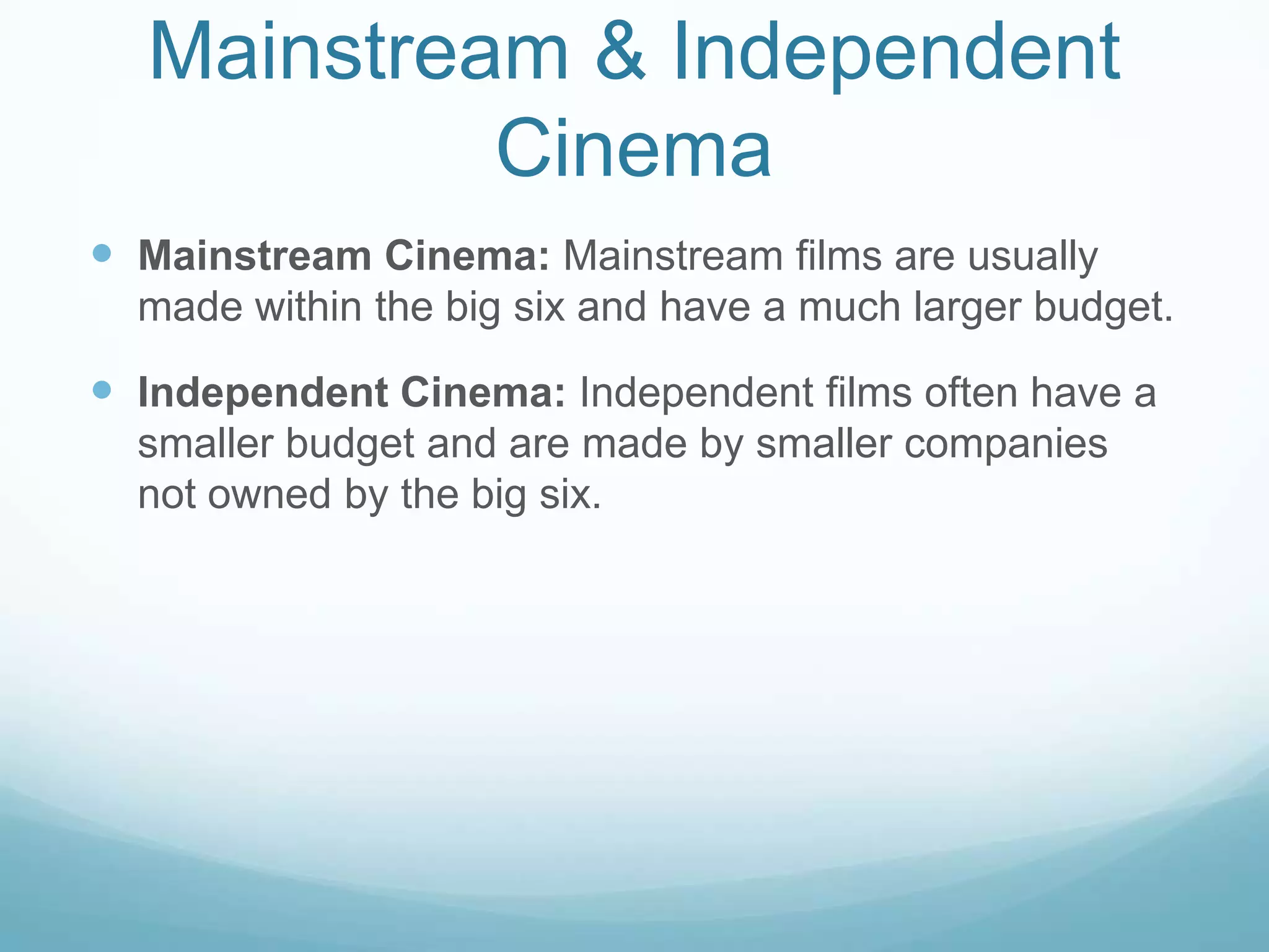 Mainstream & Independent  CinemaMainstream Cinema: Mainstream films are usually made within the big six and have a much larger budget. Independent Cinema: Independent films often have a smaller budget and are made by smaller companies not owned by the big six. 