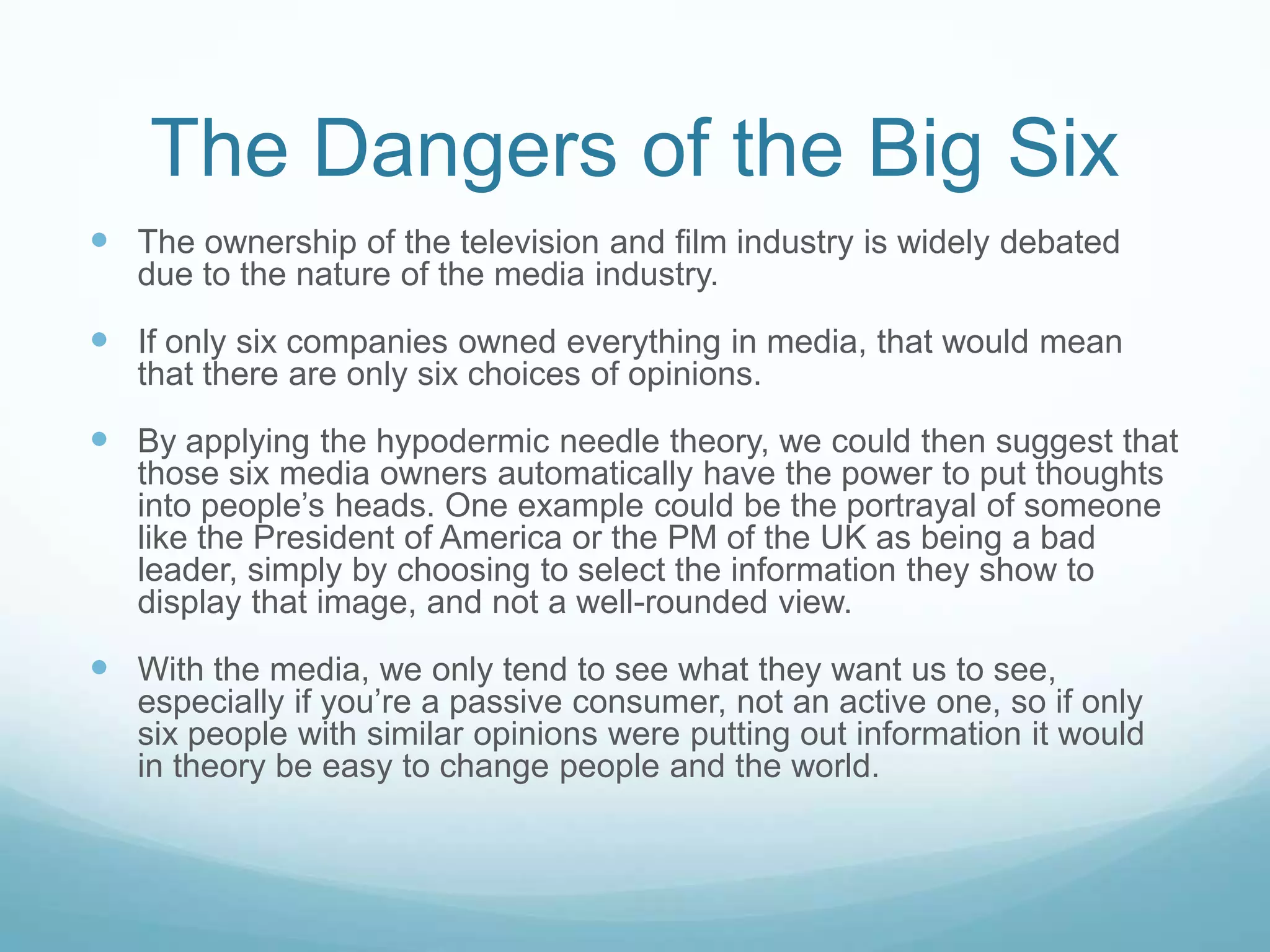 The Dangers of the Big SixThe ownership of the television and film industry is widely debated due to the nature of the media industry.If only six companies owned everything in media, that would mean that there are only six choices of opinions.By applying the hypodermic needle theory, we could then suggest that those six media owners automatically have the power to put thoughts into people’s heads. One example could be the portrayal of someone like the President of America or the PM of the UK as being a bad leader, simply by choosing to select the information they show to display that image, and not a well-rounded view.With the media, we only tend to see what they want us to see, especially if you’re a passive consumer, not an active one, so if only six people with similar opinions were putting out information it would in theory be easy to change people and the world.  