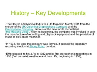 History – Key Developments
-The Electric and Musical Industries Ltd formed in March 1931 from the
merger of the UK Columbia Graphophone Company and the
Gramophone Company, famous at the time for its record label
"His Master's Voice". From its beginning, the company was involved in both
the manufacture of recording and playback equipment and the provision of
music to play on its machines
-In 1931, the year the company was formed, it opened the legendary
recording studios at Abbey Road, London.
-EMI released its first LPs in 1952 and its first stereophonic recordings in
1955 (first on reel-to-reel tape and then LPs, beginning in 1958).
 