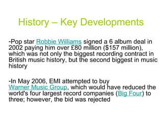 History – Key Developments
-Pop star Robbie Williams signed a 6 album deal in
2002 paying him over £80 million ($157 million),
which was not only the biggest recording contract in
British music history, but the second biggest in music
history
-In May 2006, EMI attempted to buy
Warner Music Group, which would have reduced the
world's four largest record companies (Big Four) to
three; however, the bid was rejected
 