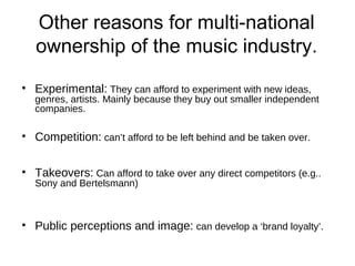 Other reasons for multi-national
ownership of the music industry.
• Experimental: They can afford to experiment with new ideas,
genres, artists. Mainly because they buy out smaller independent
companies.
• Competition: can’t afford to be left behind and be taken over.
• Takeovers: Can afford to take over any direct competitors (e.g..
Sony and Bertelsmann)
• Public perceptions and image: can develop a ‘brand loyalty’.
 