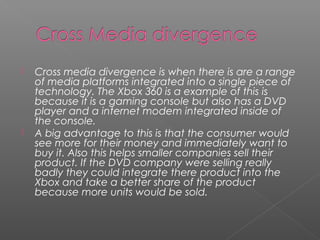  Cross media divergence is when there is are a range
of media platforms integrated into a single piece of
technology. The Xbox 360 is a example of this is
because it is a gaming console but also has a DVD
player and a internet modem integrated inside of
the console.
 A big advantage to this is that the consumer would
see more for their money and immediately want to
buy it. Also this helps smaller companies sell their
product. If the DVD company were selling really
badly they could integrate there product into the
Xbox and take a better share of the product
because more units would be sold.
 