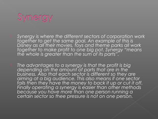  Synergy is where the different sectors of corporation work
together to get the same goal. An example of this is
Disney as all their movies, toys and theme parks all work
together to make profit to one big pot. Synergy “means
the whole is greater than the sum of its parts”.
 The advantages to a synergy is that the profit is big
depending on the amount of parts that are in the
business. Also that each sector is different so they are
aiming at a big audience. This also means if one sector
fails then they have the money to back it up or cut it off.
Finally operating a synergy is easier than other methods
because you have more than one person running a
certain sector so thee pressure is not on one person.
 