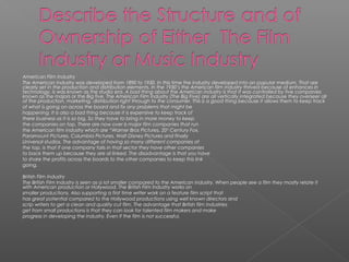 American Film Industry
The American Industry was developed from 1890 to 1930. In this time the industry developed into an popular medium. That are
clearly set in the production and distribution elements. In the 1930’s the American film industry thrived because of enhances in
technology, is was known as the studio era. A bad thing about the American industry is that it was controlled by five companies
known as the majors or the Big five. The American Film Industry (The Big Five) are all vertically integrated because they overseer all
of the production, marketing, distribution right through to the consumer. This is a good thing because it allows them to keep track
of what is going on across the board and fix any problems that might be
happening. It is also a bad thing because it is expensive to keep track of
there business as it is so big. So they have to bring in more money to keep
the companies on top. There are now over 6 major film companies that run
the American film industry which are “Warner Bros Pictures, 20th
Century Fox,
Paramount Pictures, Columbia Pictures, Walt Disney Pictures and finally
Universal studios. The advantage of having so many different companies at
the top, is that if one company fails in that sector they have other companies
to back them up because they are al linked. The disadvantage is that you have
to share the profits across the boards to the other companies to keep this link
going.
British Film Industry
The British Film Industry is seen as a lot smaller compared to the American industry. When people see a film they mostly relate it
with American production or Hollywood. The British Film Industry works on
smaller productions. Also supporting a first time writer work on a feature film script that
has great potential compared to the Hollywood productions using well known directors and
scrip writers to get a clean and quality cut film. The advantage that British film industries
get from small productions is that they can look for talented film makers and make
progress in developing the industry. Even if the film is not successful.
 