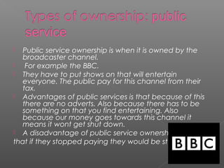  Public service ownership is when it is owned by the
broadcaster channel.
 For example the BBC.
 They have to put shows on that will entertain
everyone. The public pay for this channel from their
tax.
 Advantages of public services is that because of this
there are no adverts. Also because there has to be
something on that you find entertaining. Also
because our money goes towards this channel it
means it wont get shut down.
 A disadvantage of public service ownership is
that if they stopped paying they would be stuck.
 