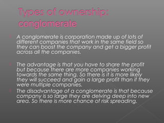  A conglomerate is corporation made up of lots of
different companies that work in the same field so
they can boost the company and get a bigger profit
across all the companies.
 The advantage is that you have to share the profit
but because there are more companies working
towards the same thing. So there is it is more likely
they will succeed and gain a large profit than if they
were multiple companies.
 The disadvantage of a conglomerate is that because
company is so large they are delving deep into new
area. So there is more chance of risk spreading.
 