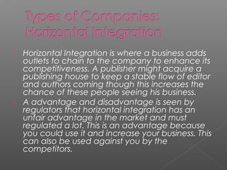  Horizontal Integration is where a business adds
outlets to chain to the company to enhance its
competitiveness. A publisher might acquire a
publishing house to keep a stable flow of editor
and authors coming though this increases the
chance of these people seeing his business.
 A advantage and disadvantage is seen by
regulators that horizontal integration has an
unfair advantage in the market and must
regulated a lot. This is an advantage because
you could use it and increase your business. This
can also be used against you by the
competitors.
 