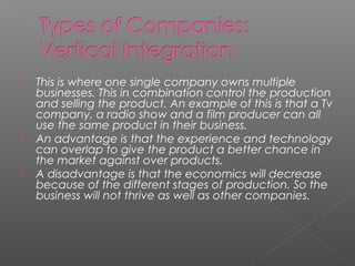 This is where one single company owns multiple
businesses. This in combination control the production
and selling the product. An example of this is that a Tv
company, a radio show and a film producer can all
use the same product in their business.
 An advantage is that the experience and technology
can overlap to give the product a better chance in
the market against over products.
 A disadvantage is that the economics will decrease
because of the different stages of production. So the
business will not thrive as well as other companies.
 