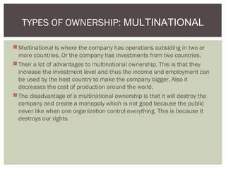 Multinational is where the company has operations subsiding in two or
more countries. Or the company has investments from two countries.
Their a lot of advantages to multinational ownership. This is that they
increase the investment level and thus the income and employment can
be used by the host country to make the company bigger. Also it
decreases the cost of production around the world.
The disadvantage of a multinational ownership is that it will destroy the
company and create a monopoly which is not good because the public
never like when one organization control everything. This is because it
destroys our rights.
TYPES OF OWNERSHIP: MULTINATIONAL
 