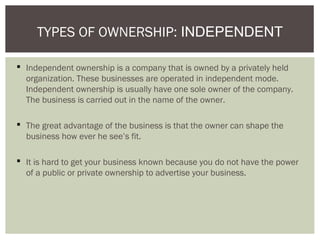  Independent ownership is a company that is owned by a privately held
organization. These businesses are operated in independent mode.
Independent ownership is usually have one sole owner of the company.
The business is carried out in the name of the owner.
 The great advantage of the business is that the owner can shape the
business how ever he see’s fit.
 It is hard to get your business known because you do not have the power
of a public or private ownership to advertise your business.
TYPES OF OWNERSHIP: INDEPENDENT
 