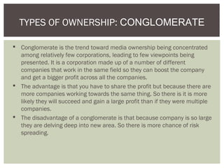  Conglomerate is the trend toward media ownership being concentrated
among relatively few corporations, leading to few viewpoints being
presented. It is a corporation made up of a number of different
companies that work in the same field so they can boost the company
and get a bigger profit across all the companies.
 The advantage is that you have to share the profit but because there are
more companies working towards the same thing. So there is it is more
likely they will succeed and gain a large profit than if they were multiple
companies.
 The disadvantage of a conglomerate is that because company is so large
they are delving deep into new area. So there is more chance of risk
spreading.
TYPES OF OWNERSHIP: CONGLOMERATE
 