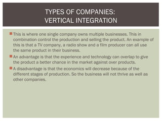 This is where one single company owns multiple businesses. This in
combination control the production and selling the product. An example of
this is that a TV company, a radio show and a film producer can all use
the same product in their business.
An advantage is that the experience and technology can overlap to give
the product a better chance in the market against over products.
A disadvantage is that the economics will decrease because of the
different stages of production. So the business will not thrive as well as
other companies.
TYPES OF COMPANIES:
VERTICAL INTEGRATION
 