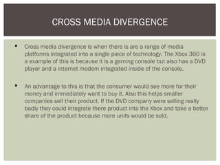  Cross media divergence is when there is are a range of media
platforms integrated into a single piece of technology. The Xbox 360 is
a example of this is because it is a gaming console but also has a DVD
player and a internet modem integrated inside of the console.
 An advantage to this is that the consumer would see more for their
money and immediately want to buy it. Also this helps smaller
companies sell their product. If the DVD company were selling really
badly they could integrate there product into the Xbox and take a better
share of the product because more units would be sold.
CROSS MEDIA DIVERGENCE
 
