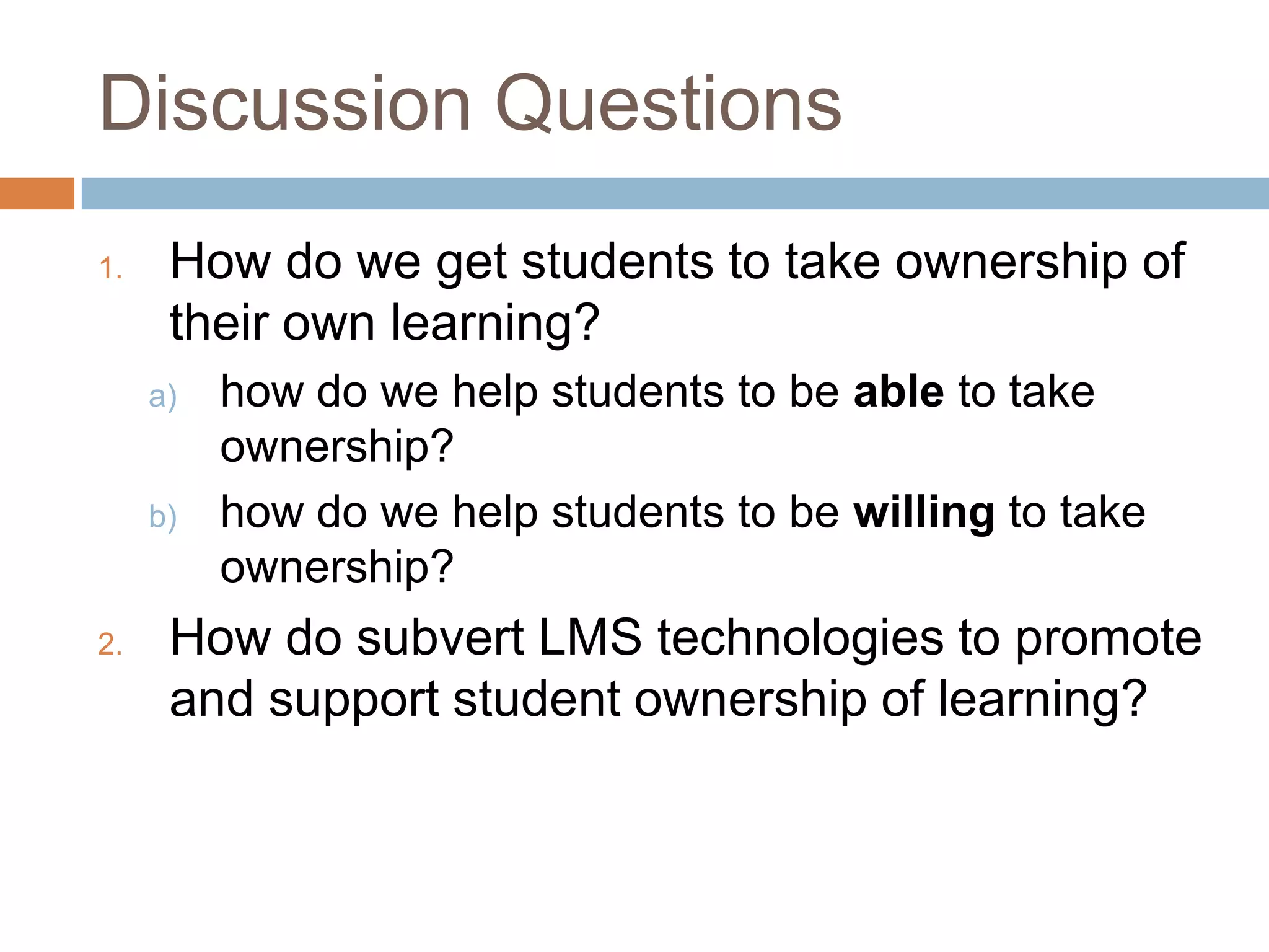 Discussion Questions
1. How do we get students to take ownership of
their own learning?
a) how do we help students to be able to take
ownership?
b) how do we help students to be willing to take
ownership?
2. How do subvert LMS technologies to promote
and support student ownership of learning?
 