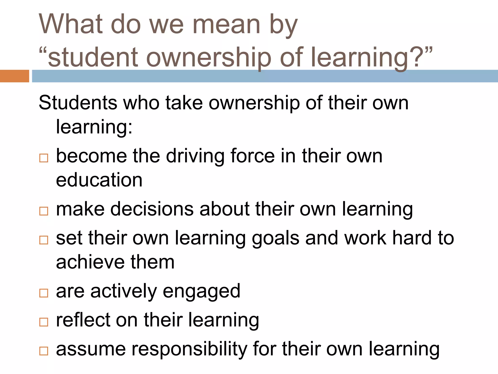 What do we mean by
“student ownership of learning?”
Students who take ownership of their own
learning:
 become the driving force in their own
education
 make decisions about their own learning
 set their own learning goals and work hard to
achieve them
 are actively engaged
 reflect on their learning
 assume responsibility for their own learning
 