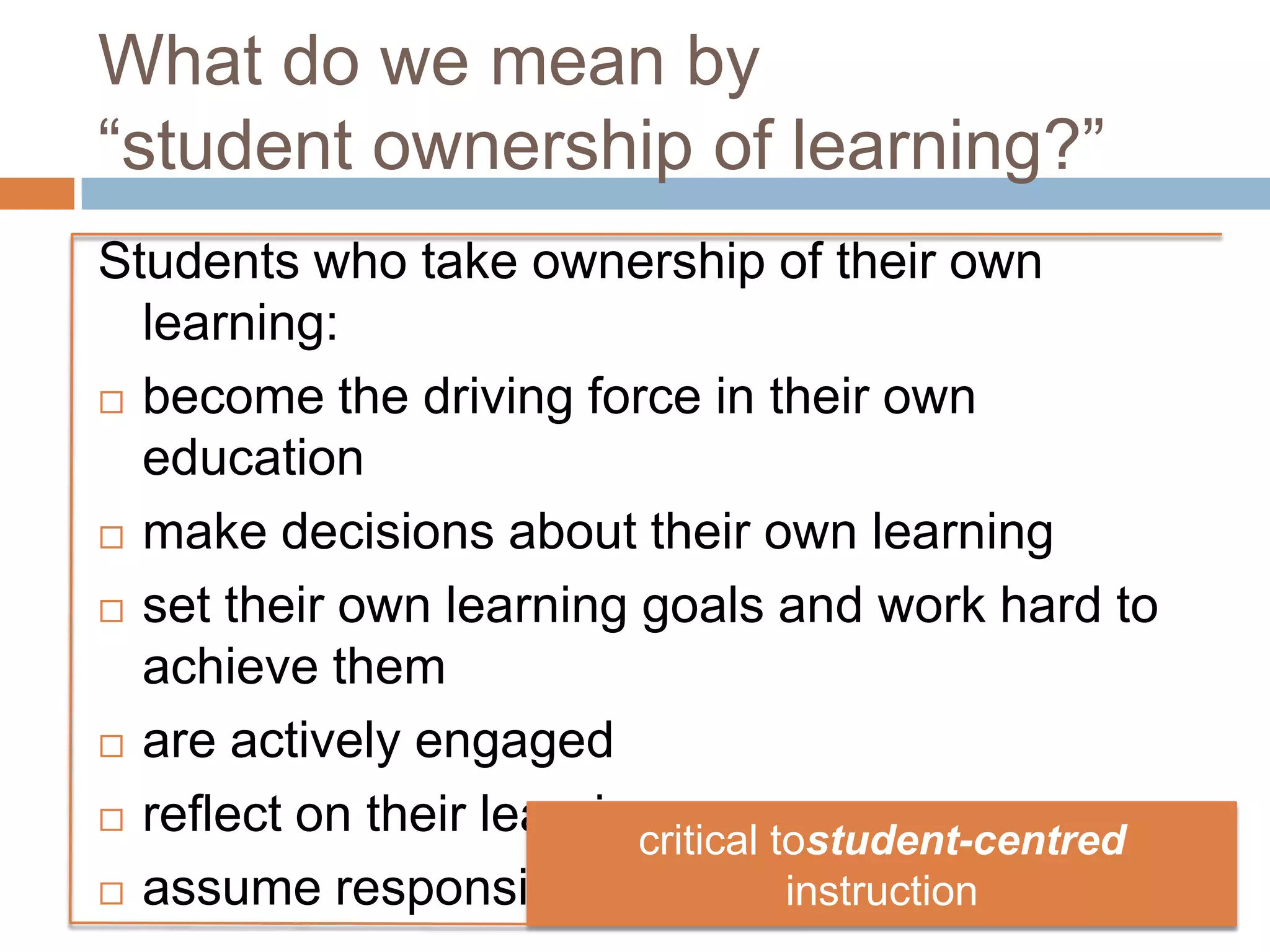 What do we mean by
“student ownership of learning?”
Students who take ownership of their own
learning:
 become the driving force in their own
education
 make decisions about their own learning
 set their own learning goals and work hard to
achieve them
 are actively engaged
 reflect on their learning
 assume responsibility for their own learning
critical tostudent-centred
instruction
 