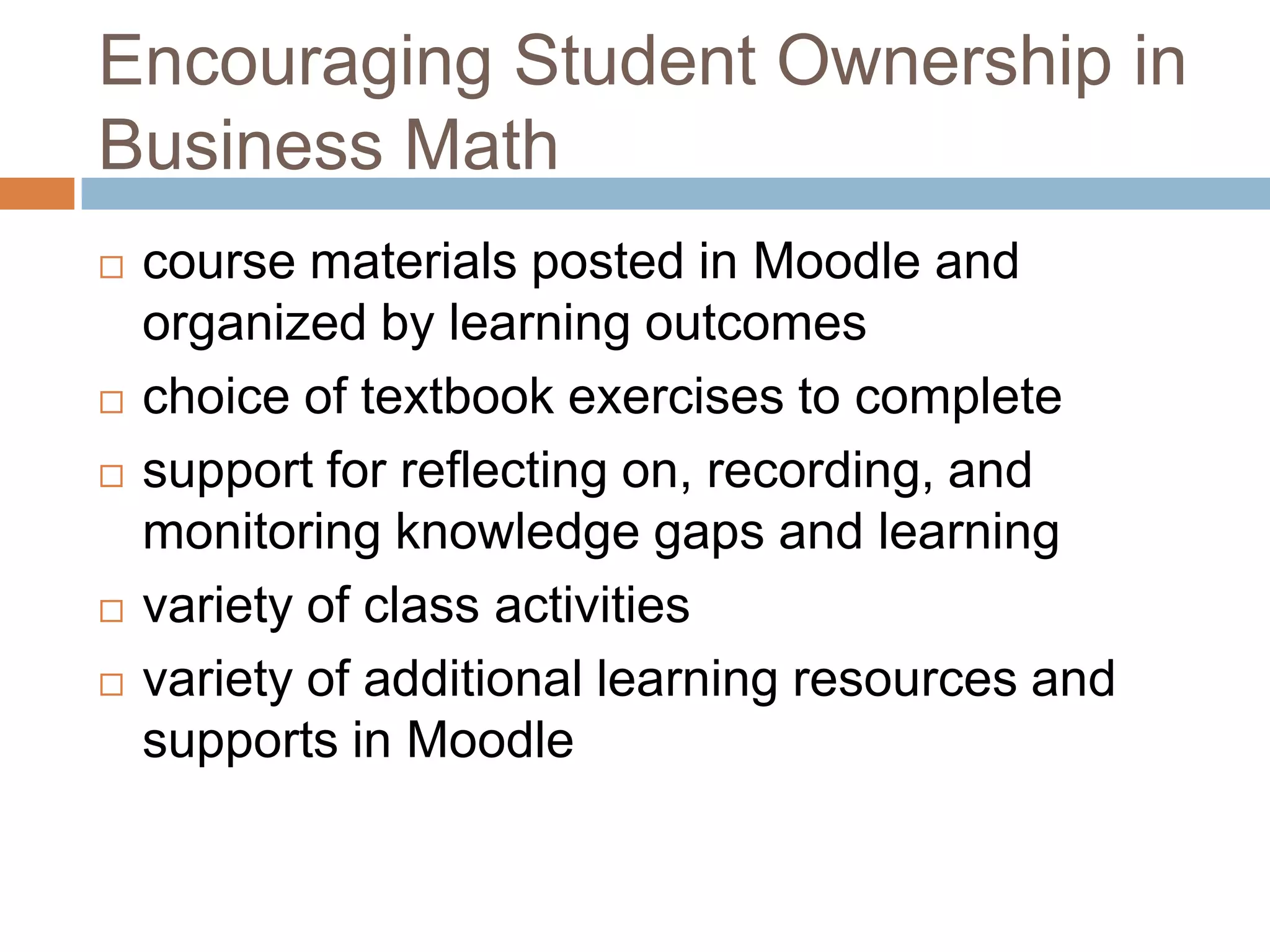 Encouraging Student Ownership in
Business Math
 course materials posted in Moodle and
organized by learning outcomes
 choice of textbook exercises to complete
 support for reflecting on, recording, and
monitoring knowledge gaps and learning
 variety of class activities
 variety of additional learning resources and
supports in Moodle
 