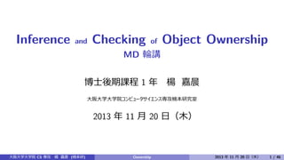 Inference

and

Checking

of

Object Ownership

MD 輪講
博⼠後期課程 1 年

楊　嘉晨

⼤阪⼤学⼤学院コンピュータサイエンス専攻楠本研究室

2013 年 11 ⽉ 20 ⽇（⽊）

⼤阪⼤学⼤学院 CS 専攻 楊　嘉晨 (楠本研)

Ownership

2013 年 11 ⽉ 20 ⽇（⽊）

1 / 46

 