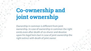 Co-ownership and
joint ownership
Ownership in common is different from joint
ownership. In case of ownership in common the right
exists even after death of co-sharer and devolve
upon his legal heirs but in case of joint ownership the
right extinct with death of joint owner
 