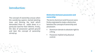 Introduction:
The concept of ownership arouse when
the wandering sapiens started planting
trees and farming the land which
demanded them to settle down in a
particular land for their lifetime. Firstly,
the idea of possession gained ground
and later the concept of ownership
stirred up
Distinction between possession and
ownership:
The terms Dominium and Possessio were
firstly originated to make a distinction
between the concept of ownership and
possession.
• Dominium denote to absolute right to
a thing
• Possessio implied only physical
control.
2
 