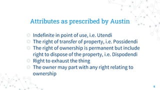 Attributes as prescribed by Austin
◎ Indefinite in point of use, i.e. Utendi
◎ The right of transfer of property, i.e. Possidendi
◎ The right of ownership is permanent but include
right to dispose of the property, i.e. Dispodendi
◎ Right to exhaust the thing
◎ The owner may part with any right relating to
ownership
6
 