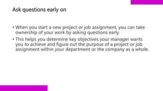 Ask questions early on
• When you start a new project or job assignment, you can take
ownership of your work by asking questions early.
• This helps you determine key objectives your manager wants
you to achieve and figure out the purpose of a project or job
assignment within your department or the company as a whole.
 