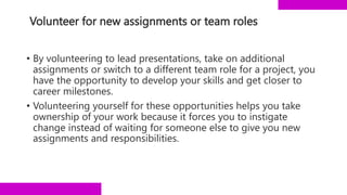 Volunteer for new assignments or team roles
• By volunteering to lead presentations, take on additional
assignments or switch to a different team role for a project, you
have the opportunity to develop your skills and get closer to
career milestones.
• Volunteering yourself for these opportunities helps you take
ownership of your work because it forces you to instigate
change instead of waiting for someone else to give you new
assignments and responsibilities.
 