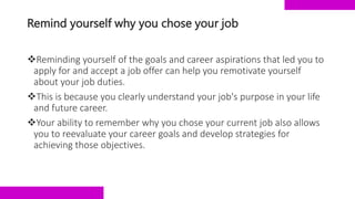 Remind yourself why you chose your job
Reminding yourself of the goals and career aspirations that led you to
apply for and accept a job offer can help you remotivate yourself
about your job duties.
This is because you clearly understand your job's purpose in your life
and future career.
Your ability to remember why you chose your current job also allows
you to reevaluate your career goals and develop strategies for
achieving those objectives.
 
